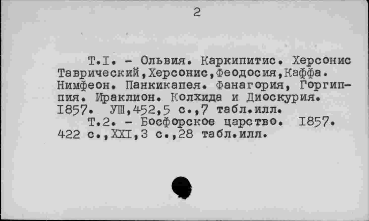 ﻿2
T.I. - Ольвия. Каркипитис. Херсонис Таврический »Херсонис,Феодосия,Каффа. Нимфеон. Панкикапея. Фанагория, Горгип-пия. Ираклион. Колхида и Диоскурия. 1857» УШ,452,5 с.,7 табл.илл.
Т.2. - Босфорское царство. 1857» 422 с.,ХХ1,3 с.,28 табл.илл.